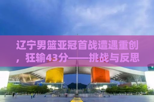 辽宁男篮亚冠首战遭遇重创，狂输43分——挑战与反思