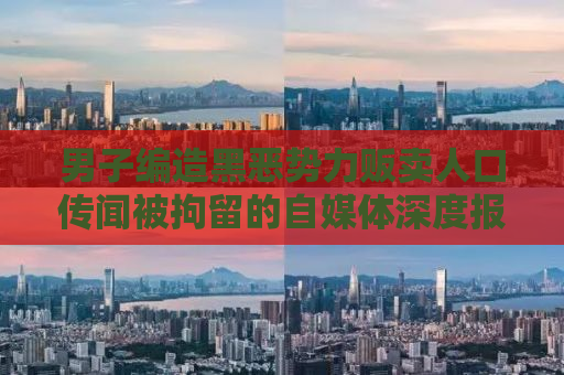 男子编造黑恶势力贩卖人口传闻被拘留的自媒体深度报道