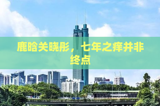鹿晗关晓彤，七年之痒并非终点