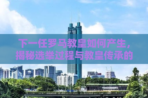 下一任罗马教皇如何产生，揭秘选举过程与教皇传承的奥秘