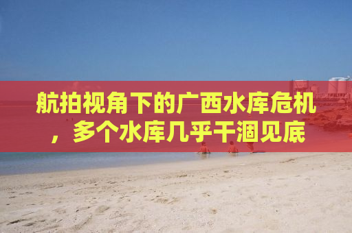 航拍视角下的广西水库危机，多个水库几乎干涸见底