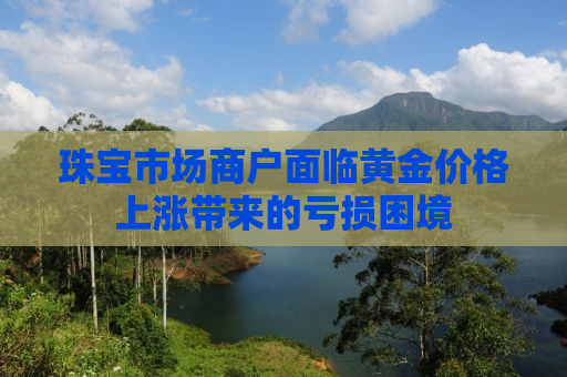 珠宝市场商户面临黄金价格上涨带来的亏损困境