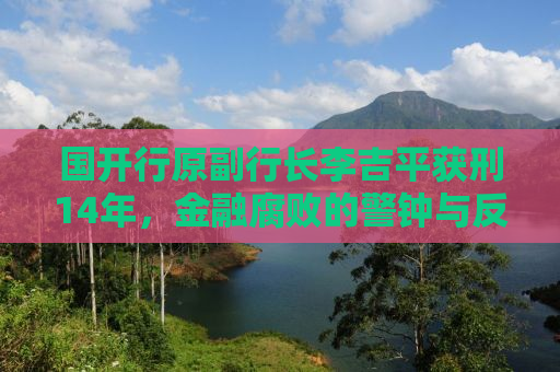 国开行原副行长李吉平获刑14年，金融腐败的警钟与反思