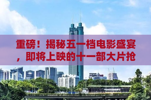 重磅！揭秘五一档电影盛宴，即将上映的十一部大片抢先看！