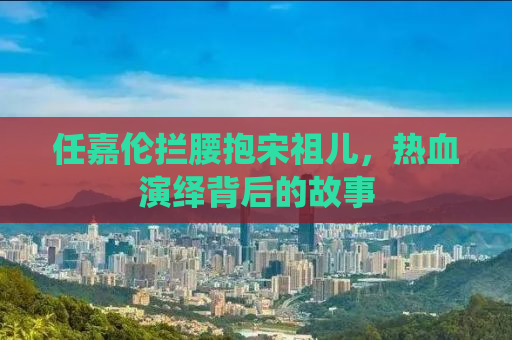 任嘉伦拦腰抱宋祖儿，热血演绎背后的故事