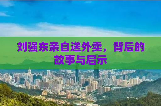 刘强东亲自送外卖，背后的故事与启示