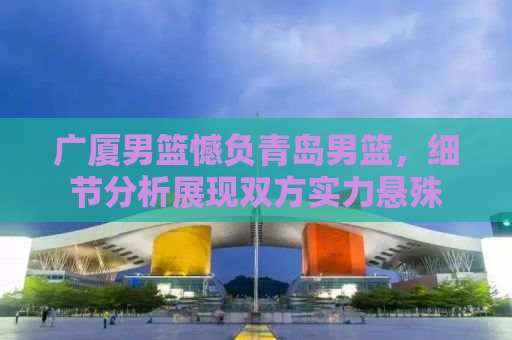 广厦男篮憾负青岛男篮，细节分析展现双方实力悬殊