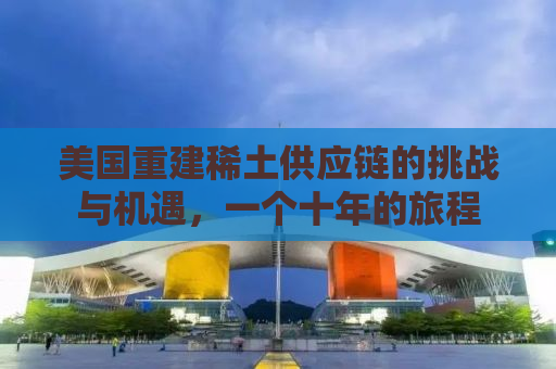 美国重建稀土供应链的挑战与机遇，一个十年的旅程