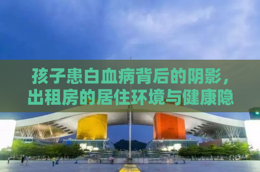 孩子患白血病背后的阴影，出租房的居住环境与健康隐患