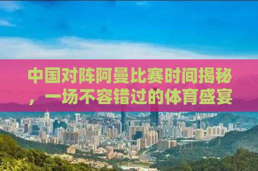 中国对阵阿曼比赛时间揭秘，一场不容错过的体育盛宴