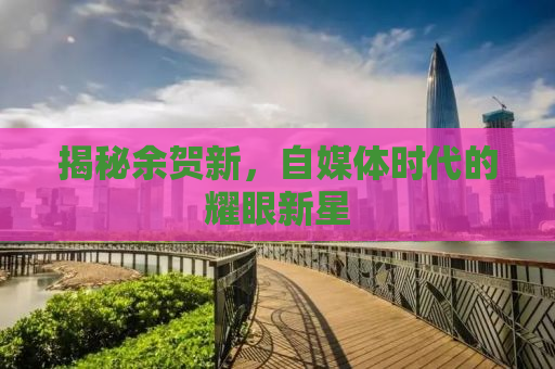 揭秘余贺新，自媒体时代的耀眼新星