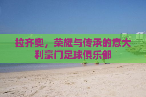 拉齐奥，荣耀与传承的意大利豪门足球俱乐部