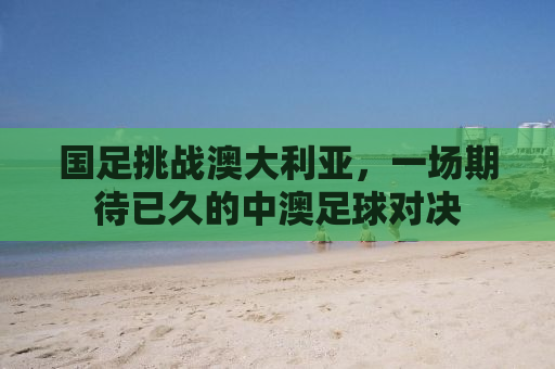 国足挑战澳大利亚，一场期待已久的中澳足球对决