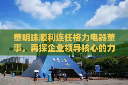 董明珠顺利连任格力电器董事，再探企业领导核心的力量
