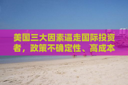 美国三大因素逼走国际投资者，政策不确定性、高成本与投资环境恶化