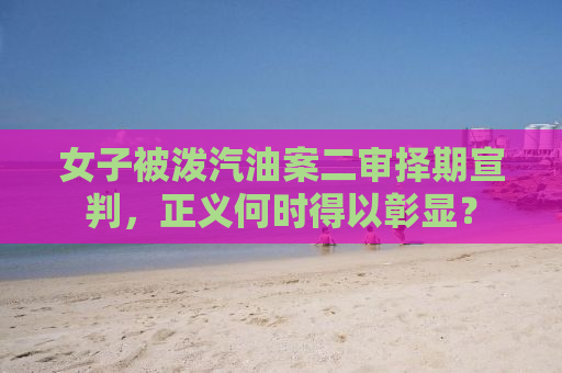 女子被泼汽油案二审择期宣判，正义何时得以彰显？
