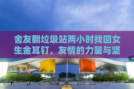 舍友翻垃圾站两小时找回女生金耳钉，友情的力量与坚持的价值