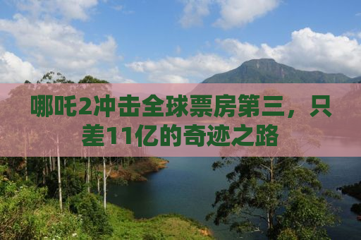 哪吒2冲击全球票房第三，只差11亿的奇迹之路