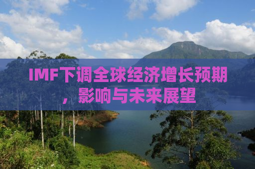 IMF下调全球经济增长预期，影响与未来展望