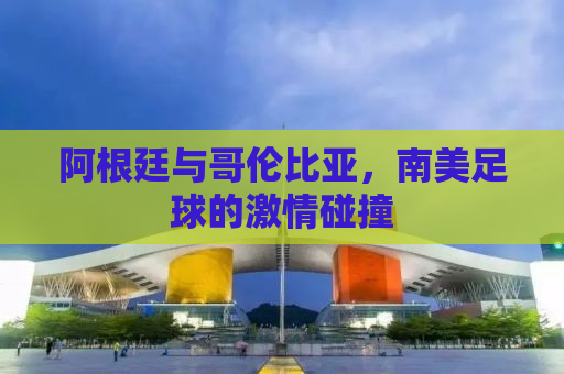 阿根廷与哥伦比亚，南美足球的激情碰撞