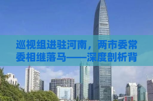 巡视组进驻河南，两市委常委相继落马——深度剖析背后的原因