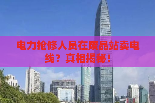 电力抢修人员在废品站卖电线？真相揭秘！
