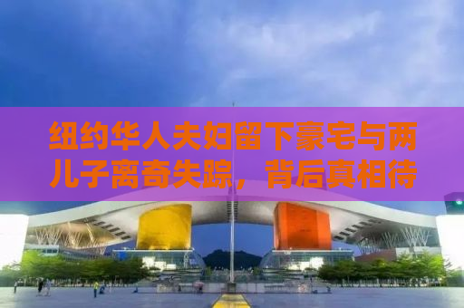 纽约华人夫妇留下豪宅与两儿子离奇失踪，背后真相待揭晓
