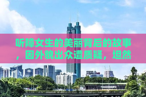 听障女生的美丽背后的故事，因外貌出众遭质疑，坦然面对微调现实