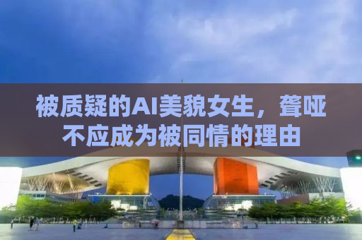 被质疑的AI美貌女生，聋哑不应成为被同情的理由