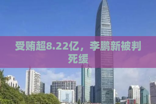 受贿超8.22亿，李鹏新被判死缓