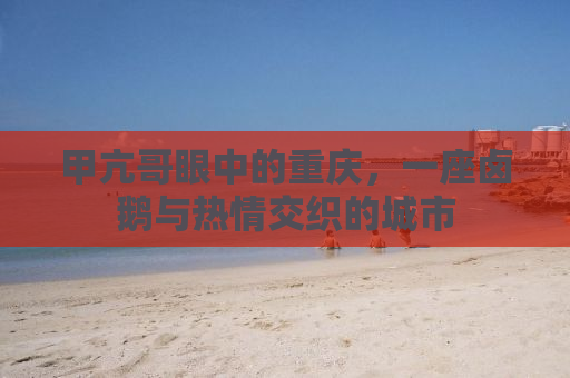 甲亢哥眼中的重庆，一座卤鹅与热情交织的城市