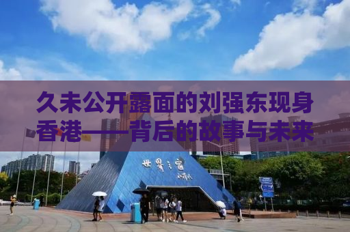 久未公开露面的刘强东现身香港——背后的故事与未来展望