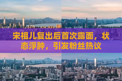 宋祖儿复出后首次露面，状态浮肿，引发粉丝热议