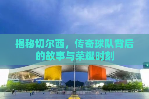 揭秘切尔西，传奇球队背后的故事与荣耀时刻
