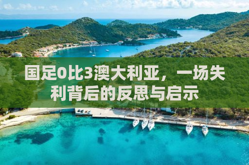 国足0比3澳大利亚，一场失利背后的反思与启示