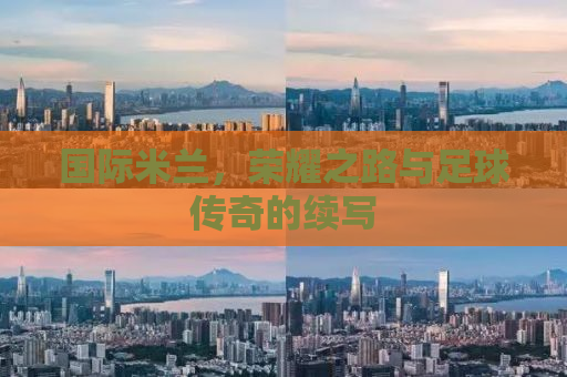 国际米兰，荣耀之路与足球传奇的续写