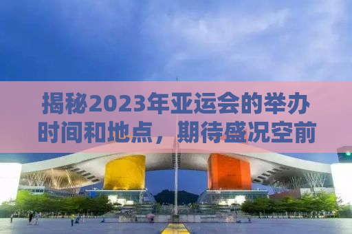 揭秘2023年亚运会的举办时间和地点，期待盛况空前！