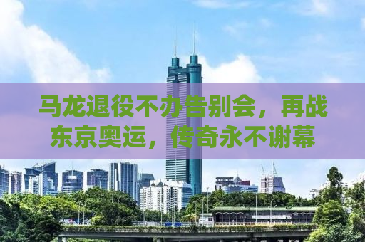 马龙退役不办告别会，再战东京奥运，传奇永不谢幕