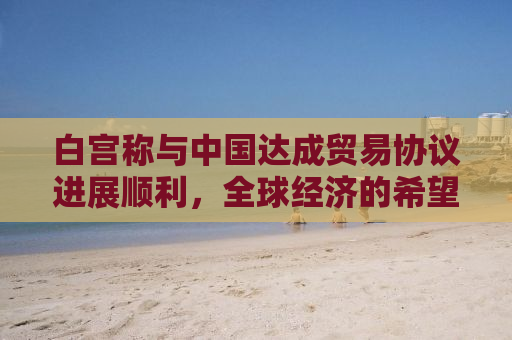 白宫称与中国达成贸易协议进展顺利，全球经济的希望之光
