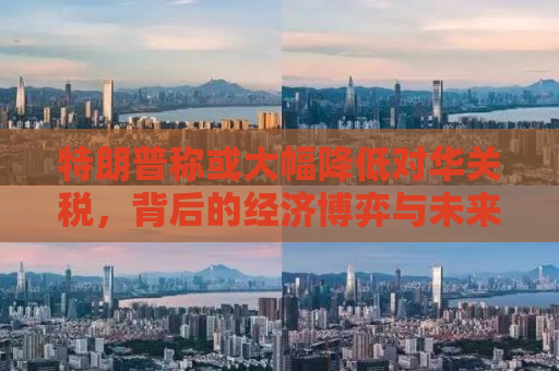 特朗普称或大幅降低对华关税，背后的经济博弈与未来走向分析