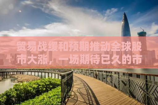 贸易战缓和预期推动全球股市大涨，一场期待已久的市场盛宴即将上演