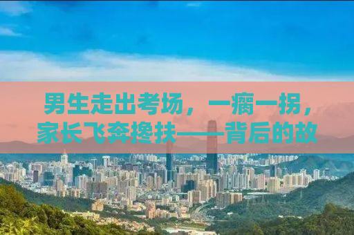 男生走出考场，一瘸一拐，家长飞奔搀扶——背后的故事引人深思