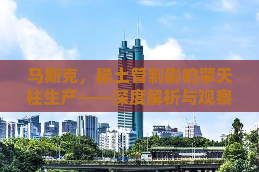 马斯克，稀土管制影响擎天柱生产——深度解析与观察