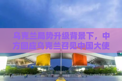 乌克兰局势升级背景下，中方回应乌克兰召见中国大使