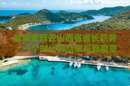 金湘军辞去山西省省长职务，一个时代的结束与新篇章的开启