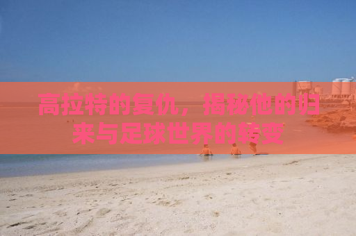 高拉特的复仇，揭秘他的归来与足球世界的转变