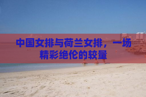 中国女排与荷兰女排，一场精彩绝伦的较量