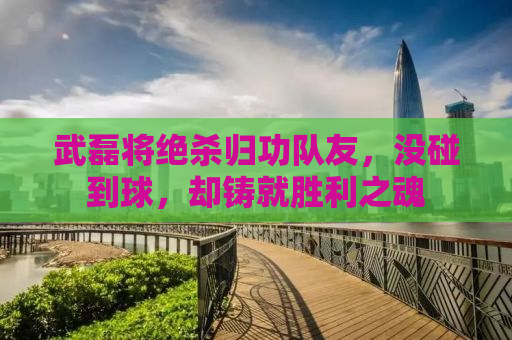 武磊将绝杀归功队友，没碰到球，却铸就胜利之魂