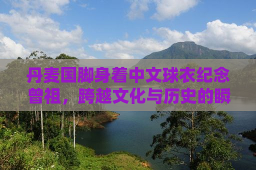 丹麦国脚身着中文球衣纪念曾祖，跨越文化与历史的瞬间
