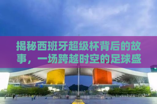 揭秘西班牙超级杯背后的故事，一场跨越时空的足球盛宴